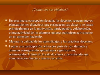 ¿Cuales son sus objetivos?¿Cuales son sus objetivos?
 En esta nueva concepción de aula, los docentes recrean nuevosEn esta nueva concepción de aula, los docentes recrean nuevos
planteamientos didácticos que enriquecen sus clases y se basanplanteamientos didácticos que enriquecen sus clases y se basan
principalmente en la motivación, participación, colaboración,principalmente en la motivación, participación, colaboración,
e interactividad de los alumnos quienes participan activamentee interactividad de los alumnos quienes participan activamente
en un aprender haciendo.en un aprender haciendo.
 Mejorar la calidad de los aprendizajes y las prácticas docentes.Mejorar la calidad de los aprendizajes y las prácticas docentes.
 Lograr una participación activa por parte de sus alumnos yLograr una participación activa por parte de sus alumnos y
alumnas consiguiendo aprendizajes significativos,alumnas consiguiendo aprendizajes significativos,
optimizando el clima de la sala de clases y permitiendo unaoptimizando el clima de la sala de clases y permitiendo una
comunicación directa y amena con ellos.comunicación directa y amena con ellos.
 