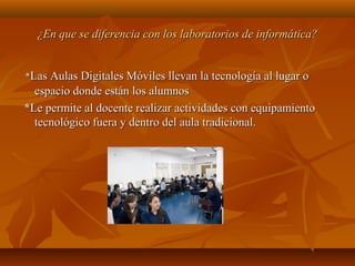 ¿En que se diferencia con los laboratorios de informática?¿En que se diferencia con los laboratorios de informática?
**Las Aulas Digitales Móviles llevan la tecnología al lugar oLas Aulas Digitales Móviles llevan la tecnología al lugar o
espacio donde están los alumnosespacio donde están los alumnos
*Le permite al docente realizar actividades con equipamiento*Le permite al docente realizar actividades con equipamiento
tecnológico fuera y dentro del aula tradicional.tecnológico fuera y dentro del aula tradicional.
 