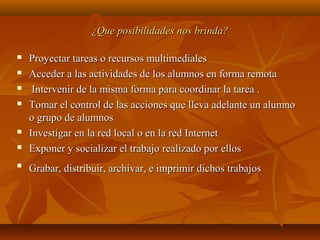 ¿Que posibilidades nos brinda?¿Que posibilidades nos brinda?
 Proyectar tareas o recursos multimedialesProyectar tareas o recursos multimediales
 Acceder a las actividades de los alumnos en forma remotaAcceder a las actividades de los alumnos en forma remota
 Intervenir de la misma forma para coordinar la tarea .Intervenir de la misma forma para coordinar la tarea .
 Tomar el control de las acciones que lleva adelante un alumnoTomar el control de las acciones que lleva adelante un alumno
o grupo de alumnoso grupo de alumnos
 Investigar en la red local o en la red InternetInvestigar en la red local o en la red Internet
 Exponer y socializar el trabajo realizado por ellosExponer y socializar el trabajo realizado por ellos

Grabar, distribuir, archivar, e imprimir dichos trabajosGrabar, distribuir, archivar, e imprimir dichos trabajos
 