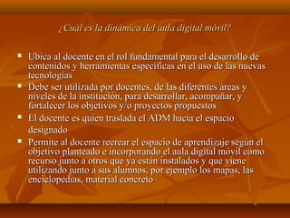 ¿Cuál es la dinámica del aula digital móvil?¿Cuál es la dinámica del aula digital móvil?
 Ubica al docente en el rol fundamental para el desarrollo deUbica al docente en el rol fundamental para el desarrollo de
contenidos y herramientas específicas en el uso de las nuevascontenidos y herramientas específicas en el uso de las nuevas
tecnologíastecnologías
 Debe ser utilizada por docentes, de las diferentes áreas yDebe ser utilizada por docentes, de las diferentes áreas y
niveles de la institución, para desarrollar, acompañar, yniveles de la institución, para desarrollar, acompañar, y
fortalecer los objetivos y/o proyectos propuestosfortalecer los objetivos y/o proyectos propuestos
 El docente es quien traslada el ADM hacia el espacioEl docente es quien traslada el ADM hacia el espacio
designadodesignado
 Permite al docente recrear el espacio de aprendizaje según elPermite al docente recrear el espacio de aprendizaje según el
objetivo planteado e incorporando el aula digital móvil comoobjetivo planteado e incorporando el aula digital móvil como
recurso junto a otros que ya están instalados y que vienerecurso junto a otros que ya están instalados y que viene
utilizando junto a sus alumnos, por ejemplo los mapas, lasutilizando junto a sus alumnos, por ejemplo los mapas, las
enciclopedias, material concretoenciclopedias, material concreto
 