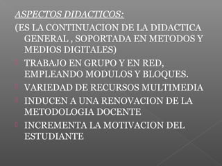 ASPECTOS DIDACTICOS:
(ES LA CONTINUACION DE LA DIDACTICA
GENERAL , SOPORTADA EN METODOS Y
MEDIOS DIGITALES)
 TRABAJO EN GRUPO Y EN RED,
EMPLEANDO MODULOS Y BLOQUES.
 VARIEDAD DE RECURSOS MULTIMEDIA
 INDUCEN A UNA RENOVACION DE LA
METODOLOGIA DOCENTE
 INCREMENTA LA MOTIVACION DEL
ESTUDIANTE
 