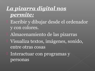 La pizarra digital nos
permite:
 Escribir y dibujar desde el ordenador
y con colores.
 Almacenamiento de las pizarras
 Visualiza textos, imágenes, sonido,
entre otras cosas
 Interactuar con programas y
personas
 