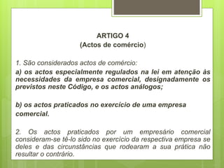 ARTIGO 4
(Actos de comércio)
1. São considerados actos de comércio:
a) os actos especialmente regulados na lei em atenção às
necessidades da empresa comercial, designadamente os
previstos neste Código, e os actos análogos;
b) os actos praticados no exercício de uma empresa
comercial.
2. Os actos praticados por um empresário comercial
consideram-se tê-lo sido no exercício da respectiva empresa se
deles e das circunstâncias que rodearam a sua prática não
resultar o contrário.
 