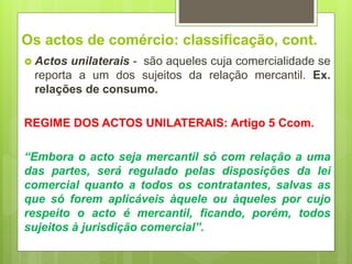 Os actos de comércio: classificação, cont.
 Actos unilaterais - são aqueles cuja comercialidade se
reporta a um dos sujeitos da relação mercantil. Ex.
relações de consumo.
REGIME DOS ACTOS UNILATERAIS: Artigo 5 Ccom.
“Embora o acto seja mercantil só com relação a uma
das partes, será regulado pelas disposições da lei
comercial quanto a todos os contratantes, salvas as
que só forem aplicáveis àquele ou àqueles por cujo
respeito o acto é mercantil, ficando, porém, todos
sujeitos à jurisdição comercial”.
 