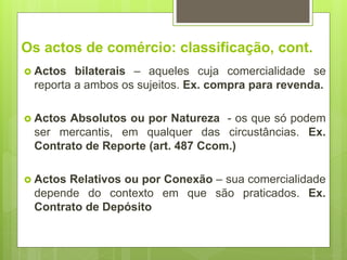 Os actos de comércio: classificação, cont.
 Actos bilaterais – aqueles cuja comercialidade se
reporta a ambos os sujeitos. Ex. compra para revenda.
 Actos Absolutos ou por Natureza - os que só podem
ser mercantis, em qualquer das circustâncias. Ex.
Contrato de Reporte (art. 487 Ccom.)
 Actos Relativos ou por Conexão – sua comercialidade
depende do contexto em que são praticados. Ex.
Contrato de Depósito
 