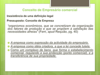 Conceito de Empresário comercial
Inexistência de uma definição legal
Pressuposto: Conceito de Empresa
“organismos econômicos, que se concretizam da organização
dos fatores de produção e que se propõem à satisfação das
necessidades alheias” (Ferri, apud Requião, pg. 40)
 A empresa como expressão da actividade do empresário.
 A empresa como idéia criadora, a que a lei concede tutela.
 Como um complexo de bens, que forma o estabelecimento
comercial, regulando a sua protecção (ponto comercial), e a
transferência de sua propriedade.
 