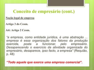 Conceito de empresário (cont.)
Noção legal de empresa
Artigo 3 do Ccom.
Att: Artigo 2 Ccom.
“a empresa, como entidade jurídica, é uma abstração ...
empresa é essa organização dos fatores da produção
exercida, posta a funcionar, pelo empresário.
Desaparecendo o exercício da atividade organizada do
empresário, desaparece, ipso facto, a empresa” (Requião,
p. 48)
“Todo aquele que exerce uma empresa comercial”.
 