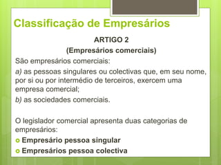 Classificação de Empresários
ARTIGO 2
(Empresários comerciais)
São empresários comerciais:
a) as pessoas singulares ou colectivas que, em seu nome,
por si ou por intermédio de terceiros, exercem uma
empresa comercial;
b) as sociedades comerciais.
O legislador comercial apresenta duas categorias de
empresários:
 Empresário pessoa singular
 Empresários pessoa colectiva
 