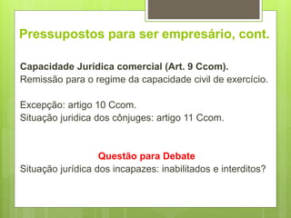 Pressupostos para ser empresário, cont.
Capacidade Jurídica comercial (Art. 9 Ccom).
Remissão para o regime da capacidade civil de exercício.
Excepção: artigo 10 Ccom.
Situação juridica dos cônjuges: artigo 11 Ccom.
Questão para Debate
Situação jurídica dos incapazes: inabilitados e interditos?
 