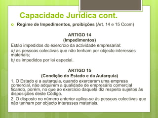 Capacidade Jurídica cont.
 Regime de Impedimentos, proibições (Art. 14 e 15 Ccom)
ARTIGO 14
(Impedimentos)
Estão impedidos do exercrcío da actividade empresarial:
a) as pessoas colectivas que não tenham por objecto interesses
materiais;
b) os impedidos por lei especial.
ARTIGO 15
(Condição do Estado e da Autarquia)
1. O Estado e a autarquia, quando exercerem uma empresa
comercial, não adquirem a qualidade de empresário comercial
ficando, porém, no que ao exercício daquela diz respeito sujeitos às
disposições deste Código.
2. O disposto no número anterior aplica-se às pessoas colectivas que
não tenham por objecto interesses materiais.
 