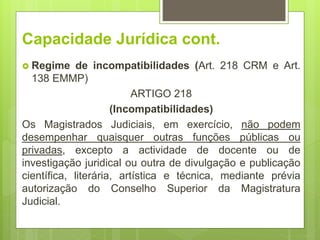 Capacidade Jurídica cont.
 Regime de incompatibilidades (Art. 218 CRM e Art.
138 EMMP)
ARTIGO 218
(Incompatibilidades)
Os Magistrados Judiciais, em exercício, não podem
desempenhar quaisquer outras funções públicas ou
privadas, excepto a actividade de docente ou de
investigação juridical ou outra de divulgação e publicação
científica, literária, artística e técnica, mediante prévia
autorização do Conselho Superior da Magistratura
Judicial.
 