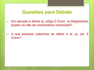Questões para Debate
a) Em atenção à alínea a), artigo 2 Ccom. os Magistrados
podem ou não ser empresários comerciais?
b) A que pessoas colectivas se refere a al. a), art. 2
Ccom?
 