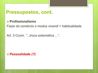 Pressupostos, cont.
 Profissionalismo
Fazer do comércio o modus vivendi = habitualidade
Art. 3 Ccom. ”...troca sistemática ...”.
 Pessoalidade (?)
 