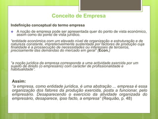 Conceito de Empresa
Indefinição conceptual do termo empresa
 A noção de empresa pode ser apresentada quer do ponto de vista económico,
assim como do ponto de vista jurídico.
“entidade económica com um elevado nível de organização e estruturação e de
natureza constante, impreterivelmente sustentada por factores de produção cuja
finalidade é a prossecução de necessidades ou interesses de terceiros,
precisamente das demandas do mercado em geral” (Econ.)
“a noção jurídica da empresa corresponde a uma actividade exercida por um
sujeito de direito (o empresário) com carácter de profissionalidade e
habitualidade”.
Assim:
“a empresa, como entidade jurídica, é uma abstração ... empresa é essa
organização dos fatores da produção exercida, posta a funcionar, pelo
empresário. Desaparecendo o exercício da atividade organizada do
empresário, desaparece, ipso facto, a empresa” (Requião, p. 48)
 