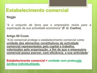Estabelecimento comercial
Noção
“é o conjunto de bens que o empresário reúne para a
exploração da sua actividade económica” (F. U. Coelho)
Artigo 69 Ccom.
“A lei comercial protege o estabelecimento comercial como
unidade dos elementos constitutivos da actividade
comercial representados pelo capital e trabalho,
valorizados pela organização, a fim de que o empresário
comercial possa exercer, com eficiência, a sua actividade”.
Estabelecimento comercial = unidade com protecção
juridica individualizada.
 