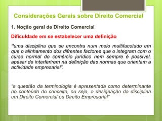 Considerações Gerais sobre Direito Comercial
1. Noção geral de Direito Comercial
Dificuldade em se estabelecer uma definição
“uma disciplina que se encontra num meio multifacetado em
que o alinhamento dos difrentes factores que o integram com o
curso normal do comércio jurídico nem sempre é possível,
apesar de interferirem na definição das normas que orientam a
actividade empresarial”.
“a questão da terminologia é apresentada como determinante
no conteúdo do conceito, ou seja, a designação da disciplina
em Direito Comercial ou Direito Empresarial”
 