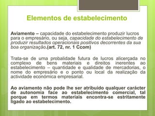 Elementos de estabelecimento
Aviamento – capacidade do estabelecimento produzir lucros
para o empresário, ou seja, capacidade do estabelecimento de
produzir resultados operacionais positivos decorrentes da sua
boa organização.(art. 72, nr. 1 Ccom)
Trata-se de uma probalidade futura de lucros alicerçada no
complexo de bens materiais e direitos inerentes ao
estabelecimento – quantidade e qualidade de mercadorias, o
nome do empresário e o ponto ou local da realização da
actividade económica empresarial.
Ao aviamento não pode lhe ser atribuído qualquer carácter
de autonomia face ao estabelecimento comercial, tal
porque em termos materiais encontra-se estritamente
ligado ao estabelecimento.
 