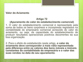 Valor do Aviamento
Artigo 72
(Apuramento do valor do estabelecimento comerciaI)
1. O valor do estabelecimento comercial é representado pela
soma de todos os bens corpóreos e incorpóreas registados na
contabilidade do empresário comercial acrescido do valor do
aviamento, ou seja, da capacidade do estabelecimento de
produzir resultados operacionais positivos decorrentes da sua
boa organização.
2. Para o efeito do estabelecido neste artigo, o valor do
aviamento deve corresponder à mais valia representada
pela diferença entre os valores dos bens móveis e imóveis
constantes da contabilidade do empresário e o valor das
suas vendas na data do seu apuramento.
 