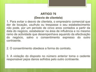 ARTIGO 76
(Desvio de clientela)
1. Para evitar o desvio de clientela, o empresário comercial que
der de locação, usufruto ou trespasse o seu estabelecimento
não pode, por um período de cinco anos contados a partir da
data do negócio, estabelecer na área de influência e no mesmo
ramo de actividade que desempenhava aquando da efectivação
do negócio, salvo o consentimento expresso do outro
contraente.
2. O consentimento obedece a forma do contrato.
3. A violação do disposto no número anterior torna o cedente
responsável pejos danos sofridos pelo outro ccntraente.
 