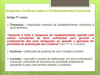 Negócios Juridicos sobre o Estabelecimento Comercial
Artigo 71 ccom:
 Trespasse – disposição onerosa do estabelecimento comercial a
titulo definitivo.
“Somente é lícito o trespasse do estabelecimento quando este
estiver constituído de bens suficientes para garantir o
cumprimento das suas obrigações ou quando a operação for
precedida de autorização dos credores” (art. 71 nr. 2 Ccom).
 Usufruto – atribuição de poderes de uso e fruição a outrem.
 Locação – equivale a cessão de exploração, em que o empresario
comercial prescinde do exercicio da actividade empresarial
passando-o para uma terceira pessoa, o locatario.
 