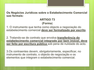 Os Negócios Juridicos sobre o Estabelecimento Comercial
sao formais:
ARTIGO 73
(Forma)
1. O instrumento que tenha como objecto a negociação do
estabelecimento comercial deve ser formalizado por escrito.
2. Tratando-se de contrato que envolva transferência do
estabelecimento comercial integrado por bem imóvel, deve
ser feito por escritura pública sob pena de nulidade do acto.
3.Os contraentes devem, obrigatoriamente, especificar, no
instrumento de contrato, o objecto de negociação e os
elementos que integram o estabelecimento comercial.
 