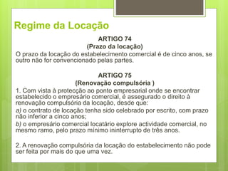 Regime da Locação
ARTIGO 74
(Prazo da locação)
O prazo da locação do estabelecimento comercial é de cinco anos, se
outro não for convencionado pelas partes.
ARTIGO 75
(Renovação compulsória )
1. Com vista à protecção ao ponto empresarial onde se encontrar
estabelecido o empresário comercial, é assegurado o direito à
renovação compulsória da locação, desde que:
a) o contrato de locação tenha sido celebrado por escrito, com prazo
não inferior a cinco anos;
b) o empresário comercial locatário explore actividade comercial, no
mesmo ramo, pelo prazo mínimo ininterrupto de três anos.
2. A renovação compulsória da locação do estabelecimento não pode
ser feita por mais do que uma vez.
 