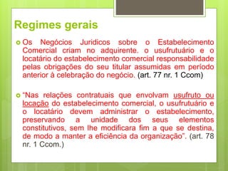 Regimes gerais
 Os Negócios Juridicos sobre o Estabelecimento
Comercial criam no adquirente. o usufrutuário e o
locatário do estabelecimento comercial responsabilidade
pelas obrigações do seu titular assumidas em período
anterior à celebração do negócio. (art. 77 nr. 1 Ccom)
 “Nas relações contratuais que envolvam usufruto ou
locação do estabelecimento comercial, o usufrutuário e
o locatário devem administrar o estabelecimento,
preservando a unidade dos seus elementos
constitutivos, sem lhe modificara fim a que se destina,
de modo a manter a eficiência da organização”. (art. 78
nr. 1 Ccom.)
 