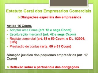 Estatuto Geral dos Empresarios Comerciais
 Obrigações especiais dos empresários
Artigo 16 Ccom.
 Adoptar uma Firma (art. 18 e segs Ccom)
 Escrituração mercantil (art. 42 e segs Ccom)
 Registo comercial (art. 58 e 59 Ccom, e DL 1/2006,
3.05)
 Prestação de contas (arts. 60 e 61 Ccom)
Situação jurídica dos pequenos empresários (art. 17
Ccom)
 Reflexão sobre a pertinência das obrigações
 