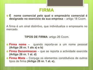 FIRMA
 É nome comercial pelo qual o empresário comercial é
designado no exercício da sua empresa – artigo 18 Ccom.
A firma é um sinal distintivo, que individualiza o empresario no
mercado.
TIPOS DE FIRMA: artigo 26 Ccom.
 Firma nome – quando reporta-se a um nome pessoal
(Artigo 26 nr. 1 als a) e b)
 Firma Denominacao – que se reporta a actividade exercida
(Artigo 26 nr. 1 al. d)
 Firma Mista – Conjuga os elementos constitutivos de outros
tipos de firma (Artigo 26 nr. 1 al. e).
 