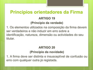 Principios orientadores da Firma
ARTIGO 19
(Princípio da verdade)
1. Os elementos utilizados na composição da firma devem
ser verdadeiros e não induzir em erro sobre a
identificação, natureza, dimensão ou actividades do seu
titular.
ARTIGO 20
(Princípio da novidade)
1. A firma deve ser distinta e insusceptível de confusão ou
erro com qualquer outra já registada.
 