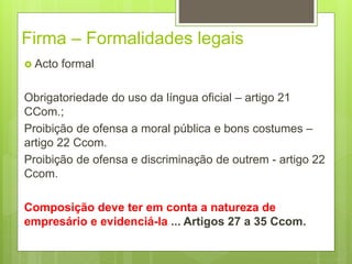 Firma – Formalidades legais
 Acto formal
Obrigatoriedade do uso da língua oficial – artigo 21
CCom.;
Proibição de ofensa a moral pública e bons costumes –
artigo 22 Ccom.
Proibição de ofensa e discriminação de outrem - artigo 22
Ccom.
Composição deve ter em conta a natureza de
empresário e evidenciá-la ... Artigos 27 a 35 Ccom.
 