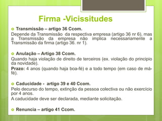 Firma -Vicissitudes
 Transmissão – artigo 36 Ccom.
Depende da Transmissão da respectiva empresa (artigo 36 nr 6), mas
a Transmissão da empresa não implica necessariamente a
Transmissão da firma (artigo 36. nr 1).
 Anulação – Artigo 38 Ccom.
Quando haja violação de direito de terceiros (ex. violação do principio
da novidade).
Prazo: 4 anos (quando haja boa-fé) e a todo tempo (em caso de má-
fé).
 Caducidade - artigo 39 e 40 Ccom.
Pelo decurso do tempo, extinção da pessoa colectiva ou não exercício
por 4 anos.
A caducidade deve ser declarada, mediante solicitação.
 Renuncia – artigo 41 Ccom.
 
