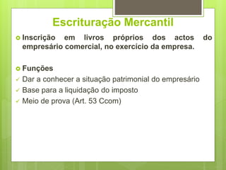 Escrituração Mercantil
 Inscrição em livros próprios dos actos do
empresário comercial, no exercício da empresa.
 Funções
 Dar a conhecer a situação patrimonial do empresário
 Base para a liquidação do imposto
 Meio de prova (Art. 53 Ccom)
 