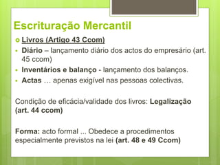 Escrituração Mercantil
 Livros (Artigo 43 Ccom)
 Diário – lançamento diário dos actos do empresário (art.
45 ccom)
 Inventários e balanço - lançamento dos balanços.
 Actas … apenas exigível nas pessoas colectivas.
Condição de eficácia/validade dos livros: Legalização
(art. 44 ccom)
Forma: acto formal ... Obedece a procedimentos
especialmente previstos na lei (art. 48 e 49 Ccom)
 