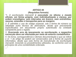 ARTIGO 49
(Requisitos formais)
“1. A escrituração mercantil é executada no idioma e moeda
oficiais, em forma própria, com individualização e clareza, por
ordem cronológica, sem intervalos em branco, nem entrelinhas,
rasuras, emendas e transportes para as margens.
2. É admitido o uso de código especial, sob a forma de número ou
adoptada outra técnica de abreviatura, desde que previamente
especificados em documento próprio autenticado na entidade
competente para o registo.
3. Ocorrendo erro de lançamento na escrituração, a respectiva
correcção deve ser efectuada por meio de estorno contabilístico.
4. Os livros, correspondência e demais documentação a que se refere
o nr. 1 do artigo 52 podem ser conservados sob a forma de suporte
informático, desde que esta forma de manutenção da escrituração
mercantil, incluindo os procedimentos utilizados, se conforme com os
princípios de uma contabilidade ordenada.
...”
 