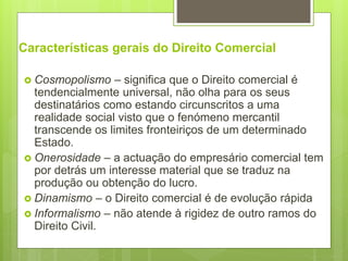 Características gerais do Direito Comercial
 Cosmopolismo – significa que o Direito comercial é
tendencialmente universal, não olha para os seus
destinatários como estando circunscritos a uma
realidade social visto que o fenómeno mercantil
transcende os limites fronteiriços de um determinado
Estado.
 Onerosidade – a actuação do empresário comercial tem
por detrás um interesse material que se traduz na
produção ou obtenção do lucro.
 Dinamismo – o Direito comercial é de evolução rápida
 Informalismo – não atende à rigidez de outro ramos do
Direito Civil.
 