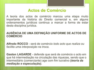 Actos de Comércio
A teoria dos actos de comércio marcou uma etapa muito
importante da história do Direito comercial e, em alguns
ordenamentos jurídicos continua a marcar a forma de estar
desta disciplina jurídica.
AUSÊNCIA DE UMA DEFINIÇÃO UNIFORME DE ACTOS DE
COMÉRCIO
Alfredo ROCCO - será de comércio todo acto que realiza ou
facilita uma interposição na troca.
Gaston LAGARDE - defende que será de comércio o acto em
que há intermediação na circulação das riquezas, sendo que o
intermediário (comerciante) age com fim lucrativo (teoria da
mediação e especulação).
 