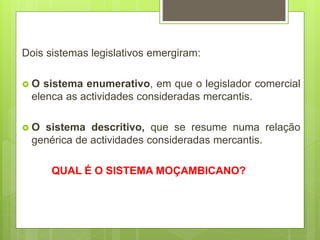 Dois sistemas legislativos emergiram:
 O sistema enumerativo, em que o legislador comercial
elenca as actividades consideradas mercantis.
 O sistema descritivo, que se resume numa relação
genérica de actividades consideradas mercantis.
QUAL É O SISTEMA MOÇAMBICANO?
 