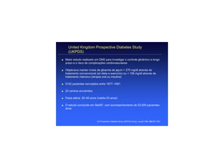 United Kingdom Prospective Diabetes Study
      (UKPDS)

q   Maior estudo realizado em DM2 para investigar o controle glicêmico a longo
    prazo e o risco de complicações cardiovasculares

q   Objetivava manter níveis de glicemia de jejum < 270 mg/dl através de
    tratamento convencional (só dieta e exercício) ou < 108 mg/dl através de
    tratamento intensivo (terapia oral ou insulina)

q   5102 pacientes recrutados entre 1977–1991

q   23 centros envolvidos

q   Faixa etária: 25–65 anos (média 53 anos)

q   O estudo concluído em Set/97, com acompanhamento de 53,000 pacientes-
    anos



                             UK Prospective Diabetes Study (UKPDS) Group. Lancet 1998; 352:837–853.
 