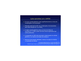 Lições aprendidas com o UKPDS

q   Um bom controle glicêmico reduz significativamente os riscos de
    complicações microvasculares

q   Redução potencial de 35% nas complicações microvasculares
    para cada redução de 1% na HbA1c

q   O rígido controle glicêmico reduz os riscos de infarto do
    miocárdio (P = 0.052), porém de forma menos significativa que
    outros parâmetros

q   A progressão do DM2 está associada à deterioração do controle
    glicêmico e ao declínio da função das células β

q   Nenhuma das terapias utilizadas, à época, foi capaz de retardar
    a progressão da doença
                                            UK Prospective Diabetes Study Group. The Lancet 1998; 352:837–853.
                                             UK Prospective Diabetes Study Group. Diabetes 1995; 44:1249–1258.
        Bretzel RG, Voigt K, & Schatz H. Experimental and Clinical Endocrinology and Diabetes 1998; 106:369–372.
 