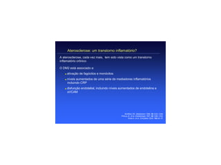 Aterosclerose: um transtorno inflamatório?
A aterosclerose, cada vez mais, tem sido vista como um transtorno
inflamatório crônico

O DM2 está associado a:
   q   ativação de fagócitos e monócitos
   q   níveis aumentados de uma série de mediadores inflamatórios
       incluindo CRP
   q   disfunção endotelial, incluindo níveis aumentados de endotelina e
       sVCAM




                                                  McMillan DE. Metabolism 1989; 38:1042–1046.
                                              Pickup JC, et al. Diabetologia 1997; 40:1286–1292.
                                                     Festa A, et al. Circulation 2000; 102:42–47.
 