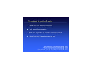A importância da proteína-C reativa

q    Fator de risco para doenças coronarianas

q    Prediz futuro infarto miocárdico

q    Prediz mau prognóstico em pacientes com angina instável

q    Fator de risco para o desenvolvimento de DM2




                                        Kuller L, et al. American Journal of Epidemiology 1996; 144: 537-547.
                                     Ridker PM, et al. New England Journal of Medicine 1997; 336: 973-979.
                                       Liuzzo G, et al. New England Journal of Medicine 1994; 331: 417-424.
                     Pradhan AD, et al. The Journal of the American Medical Association 2001; 286: 327-334.
 