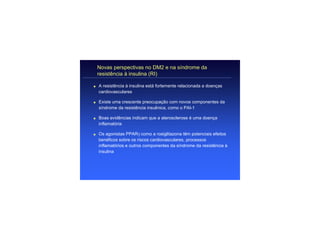 Novas perspectivas no DM2 e na síndrome da
    resistência à insulina (RI)

q   A resistência à insulina está fortemente relacionada a doenças
    cardiovasculares

q   Existe uma crescente preocupação com novos componentes da
    síndrome da resistência insulinica, como o PAI-1

q   Boas evidências indicam que a aterosclerose é uma doença
    inflamatória

q   Os agonistas PPARγ como a rosiglitazona têm potenciais efeitos
    benéficos sobre os riscos cardiovasculares, processos
    inflamatórios e outros componentes da síndrome da resistência à
    insulina
 