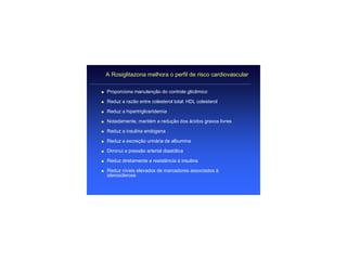 A Rosiglitazona melhora o perfil de risco cardiovascular

q   Proporciona manutenção do controle glicêmico

q   Reduz a razão entre colesterol total: HDL colesterol

q   Reduz a hipertrigliceridemia

q   Notadamente, mantém a redução dos ácidos graxos livres

q   Reduz a insulina endógena

q   Reduz a excreção urinária de albumina

q   Diminui a pressão arterial diastólica

q   Reduz diretamente a resistência à insulina

q   Reduz níveis elevados de marcadores associados à
    aterosclerose
 