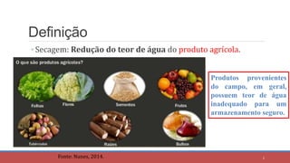 Definição
◦ Secagem: Redução do teor de água do produto agrícola.
Fonte: Nunes, 2014.
Produtos provenientes
do campo, em geral,
possuem teor de água
inadequado para um
armazenamento seguro.
2
 