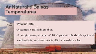 Ar Natural e Baixas
Temperaturas
◦ Processo lento.
◦ A secagem é realizada em silos.
◦ A energia para aquecer em até 10 oC pode ser obtida pela queima de
combustíveis, uso de resistência elétrica ou coletor solar.
27
 