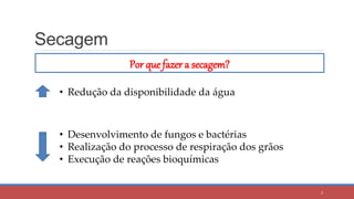 Secagem
Por que fazer a secagem?
• Redução da disponibilidade da água
• Desenvolvimento de fungos e bactérias
• Realização do processo de respiração dos grãos
• Execução de reações bioquímicas
3
 