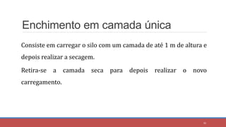 Enchimento em camada única
Consiste em carregar o silo com um camada de até 1 m de altura e
depois realizar a secagem.
Retira-se a camada seca para depois realizar o novo
carregamento.
36
 
