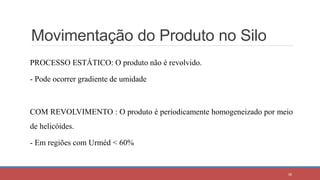 Movimentação do Produto no Silo
PROCESSO ESTÁTICO: O produto não é revolvido.
- Pode ocorrer gradiente de umidade
COM REVOLVIMENTO : O produto é periodicamente homogeneizado por meio
de helicóides.
- Em regiões com Urméd < 60%
38
 