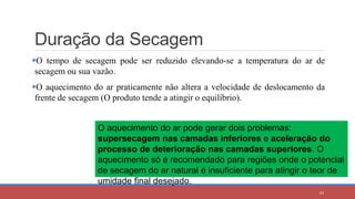 Duração da Secagem
O tempo de secagem pode ser reduzido elevando-se a temperatura do ar de
secagem ou sua vazão.
O aquecimento do ar praticamente não altera a velocidade de deslocamento da
frente de secagem (O produto tende a atingir o equilíbrio).
43
O aquecimento do ar pode gerar dois problemas:
supersecagem nas camadas inferiores e aceleração do
processo de deterioração nas camadas superiores. O
aquecimento só é recomendado para regiões onde o potencial
de secagem do ar natural é insuficiente para atingir o teor de
umidade final desejado.
 